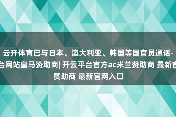 云开体育已与日本、澳大利亚、韩国等国官员通话-开云平台网站皇马赞助商| 开云平台官方ac米兰赞助商 最新官网入口