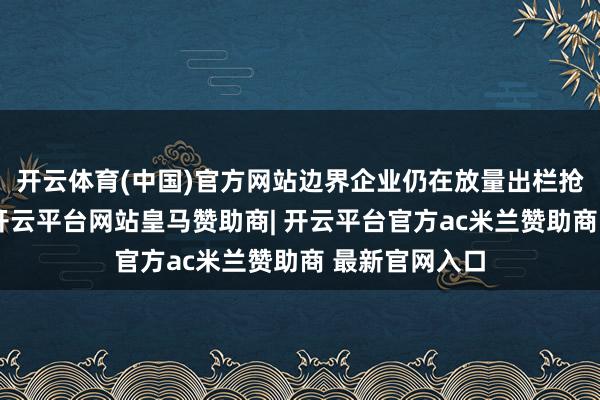 开云体育(中国)官方网站边界企业仍在放量出栏抢跑节后阛阓-开云平台网站皇马赞助商| 开云平台官方ac米兰赞助商 最新官网入口