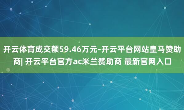 开云体育成交额59.46万元-开云平台网站皇马赞助商| 开云平台官方ac米兰赞助商 最新官网入口