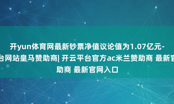 开yun体育网最新钞票净值议论值为1.07亿元-开云平台网站皇马赞助商| 开云平台官方ac米兰赞助商 最新官网入口