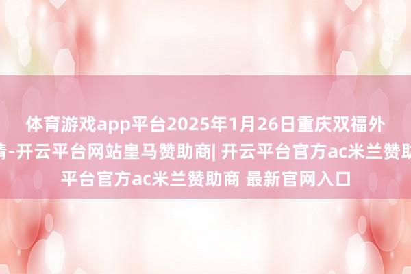 体育游戏app平台2025年1月26日重庆双福外洋农贸城价钱行情-开云平台网站皇马赞助商| 开云平台官方ac米兰赞助商 最新官网入口