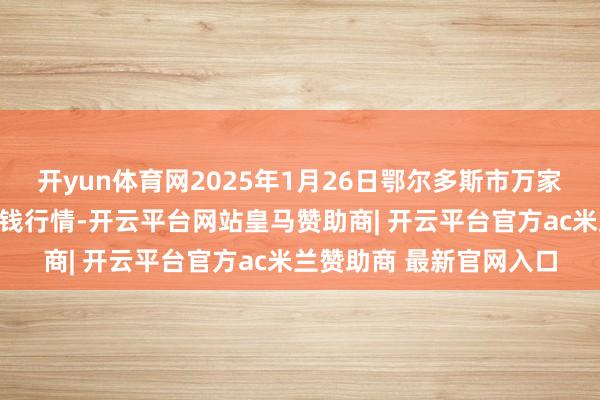 开yun体育网2025年1月26日鄂尔多斯市万家惠农贸市集有限公司价钱行情-开云平台网站皇马赞助商| 开云平台官方ac米兰赞助商 最新官网入口