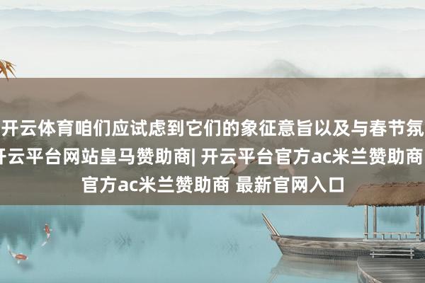 开云体育咱们应试虑到它们的象征意旨以及与春节氛围的契合度-开云平台网站皇马赞助商| 开云平台官方ac米兰赞助商 最新官网入口