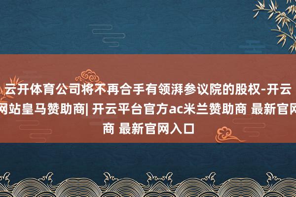 云开体育公司将不再合手有领湃参议院的股权-开云平台网站皇马赞助商| 开云平台官方ac米兰赞助商 最新官网入口
