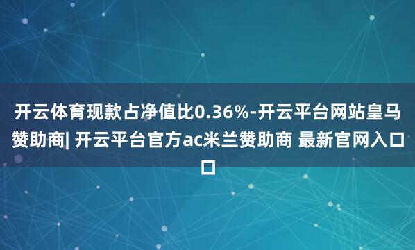 开云体育现款占净值比0.36%-开云平台网站皇马赞助商| 开云平台官方ac米兰赞助商 最新官网入口