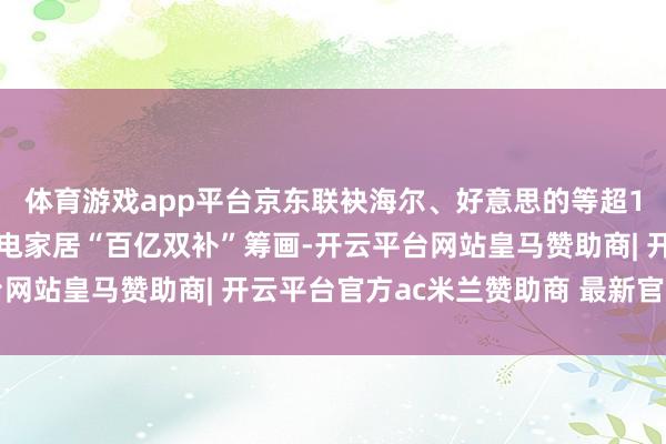 体育游戏app平台京东联袂海尔、好意思的等超100个品牌淡雅推落发电家居“百亿双补”筹画-开云平台网站皇马赞助商| 开云平台官方ac米兰赞助商 最新官网入口