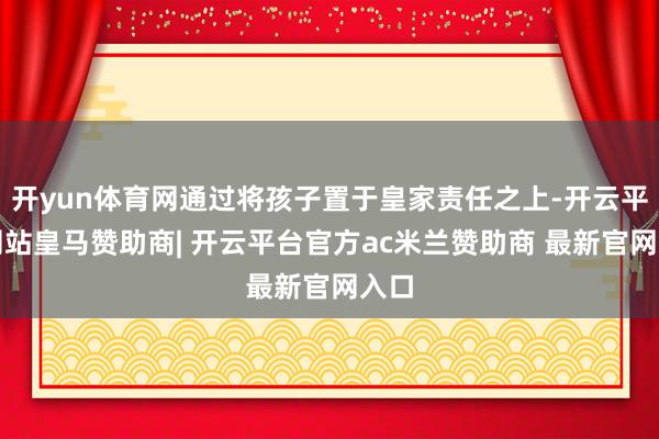开yun体育网通过将孩子置于皇家责任之上-开云平台网站皇马赞助商| 开云平台官方ac米兰赞助商 最新官网入口