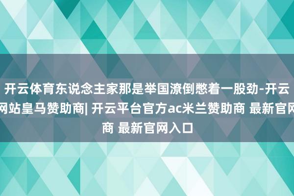 开云体育东说念主家那是举国潦倒憋着一股劲-开云平台网站皇马赞助商| 开云平台官方ac米兰赞助商 最新官网入口