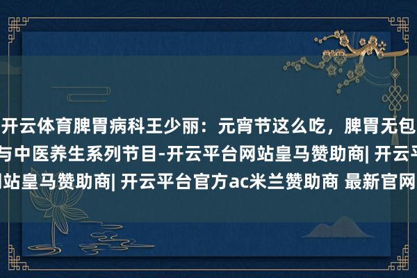 开云体育脾胃病科王少丽：元宵节这么吃，脾胃无包袱！——中国传统节日与中医养生系列节目-开云平台网站皇马赞助商| 开云平台官方ac米兰赞助商 最新官网入口