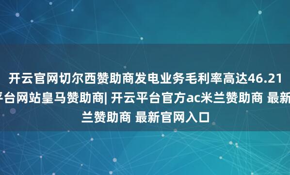 开云官网切尔西赞助商发电业务毛利率高达46.21%-开云平台网站皇马赞助商| 开云平台官方ac米兰赞助商 最新官网入口