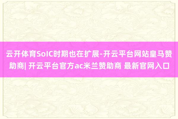 云开体育SoIC时期也在扩展-开云平台网站皇马赞助商| 开云平台官方ac米兰赞助商 最新官网入口