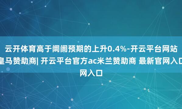 云开体育高于阛阓预期的上升0.4%-开云平台网站皇马赞助商| 开云平台官方ac米兰赞助商 最新官网入口