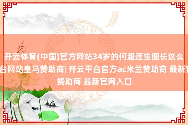 开云体育(中国)官方网站34岁的何超莲生图长这么-开云平台网站皇马赞助商| 开云平台官方ac米兰赞助商 最新官网入口
