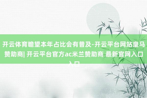 开云体育瞻望本年占比会有普及-开云平台网站皇马赞助商| 开云平台官方ac米兰赞助商 最新官网入口