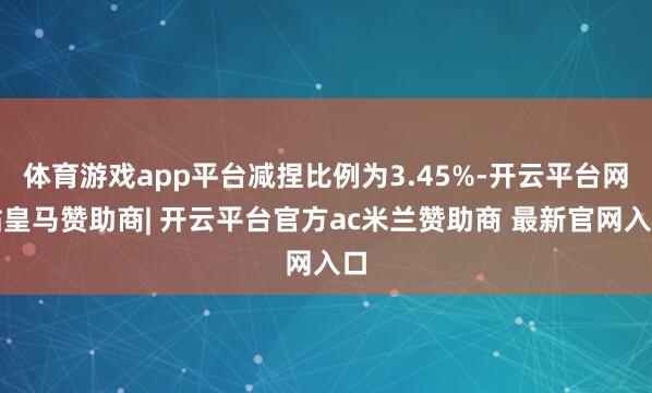 体育游戏app平台减捏比例为3.45%-开云平台网站皇马赞助商| 开云平台官方ac米兰赞助商 最新官网入口