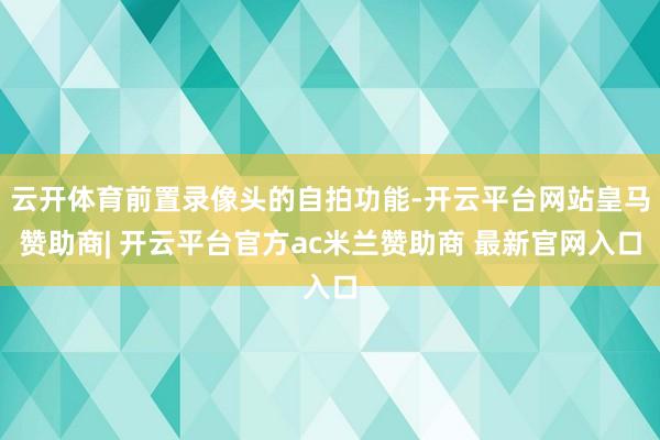 云开体育前置录像头的自拍功能-开云平台网站皇马赞助商| 开云平台官方ac米兰赞助商 最新官网入口
