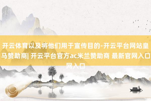 开云体育以及将他们用于宣传目的-开云平台网站皇马赞助商| 开云平台官方ac米兰赞助商 最新官网入口