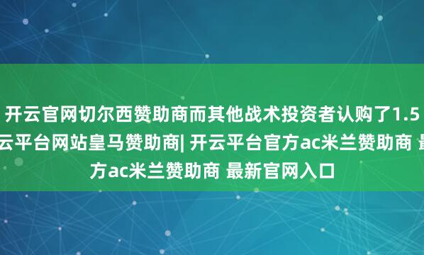 开云官网切尔西赞助商而其他战术投资者认购了1.5828亿份-开云平台网站皇马赞助商| 开云平台官方ac米兰赞助商 最新官网入口
