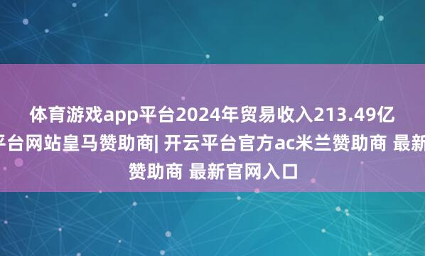 体育游戏app平台2024年贸易收入213.49亿元-开云平台网站皇马赞助商| 开云平台官方ac米兰赞助商 最新官网入口
