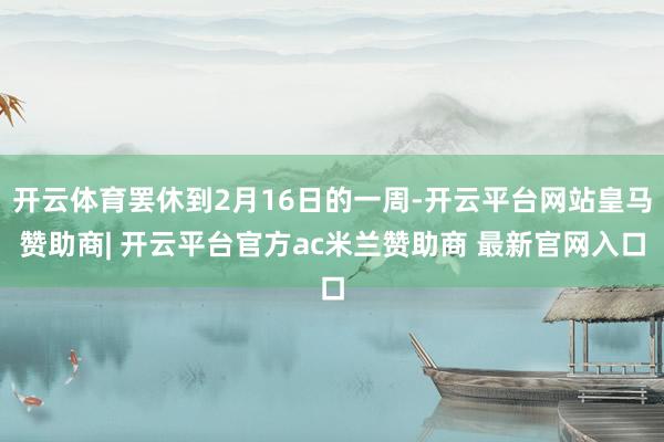 开云体育罢休到2月16日的一周-开云平台网站皇马赞助商| 开云平台官方ac米兰赞助商 最新官网入口