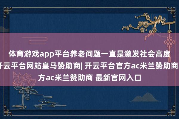 体育游戏app平台　　养老问题一直是激发社会高度热心的问题-开云平台网站皇马赞助商| 开云平台官方ac米兰赞助商 最新官网入口