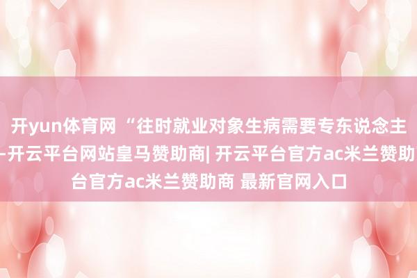 开yun体育网 “往时就业对象生病需要专东说念主送医、列队等候-开云平台网站皇马赞助商| 开云平台官方ac米兰赞助商 最新官网入口