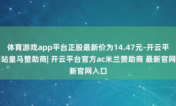 体育游戏app平台正股最新价为14.47元-开云平台网站皇马赞助商| 开云平台官方ac米兰赞助商 最新官网入口