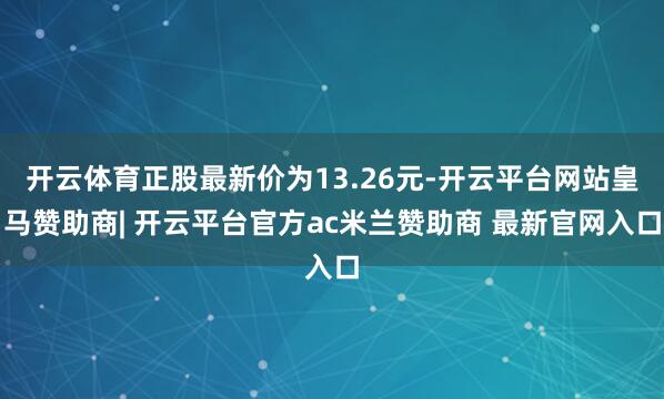 开云体育正股最新价为13.26元-开云平台网站皇马赞助商| 开云平台官方ac米兰赞助商 最新官网入口