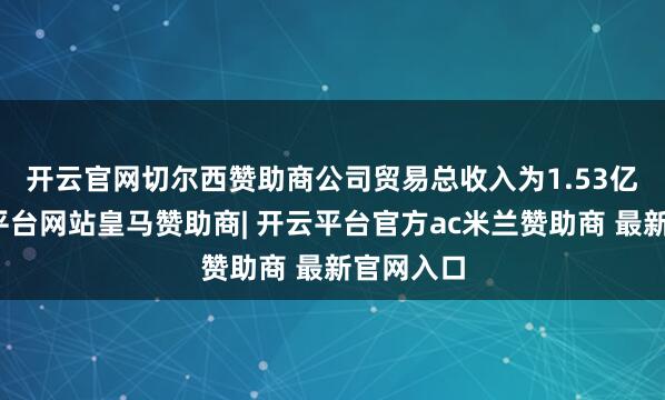 开云官网切尔西赞助商　　公司贸易总收入为1.53亿元-开云平台网站皇马赞助商| 开云平台官方ac米兰赞助商 最新官网入口