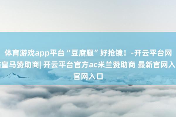 体育游戏app平台“豆腐腿”好抢镜！-开云平台网站皇马赞助商| 开云平台官方ac米兰赞助商 最新官网入口