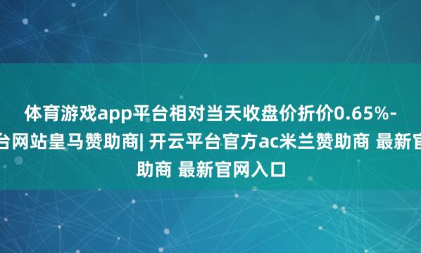 体育游戏app平台相对当天收盘价折价0.65%-开云平台网站皇马赞助商| 开云平台官方ac米兰赞助商 最新官网入口