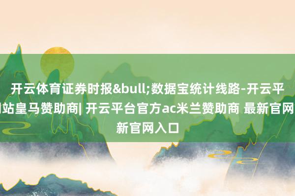 开云体育证券时报&bull;数据宝统计线路-开云平台网站皇马赞助商| 开云平台官方ac米兰赞助商 最新官网入口