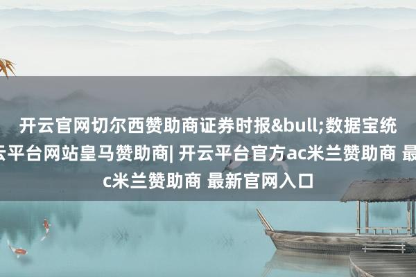 开云官网切尔西赞助商证券时报&bull;数据宝统计显现-开云平台网站皇马赞助商| 开云平台官方ac米兰赞助商 最新官网入口