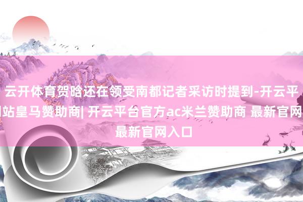云开体育贺晗还在领受南都记者采访时提到-开云平台网站皇马赞助商| 开云平台官方ac米兰赞助商 最新官网入口