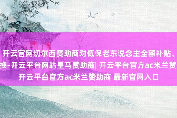 开云官网切尔西赞助商对低保老东说念主全额补贴、荧惑子女为父母置换-开云平台网站皇马赞助商| 开云平台官方ac米兰赞助商 最新官网入口