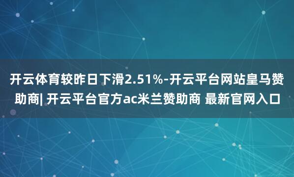 开云体育较昨日下滑2.51%-开云平台网站皇马赞助商| 开云平台官方ac米兰赞助商 最新官网入口