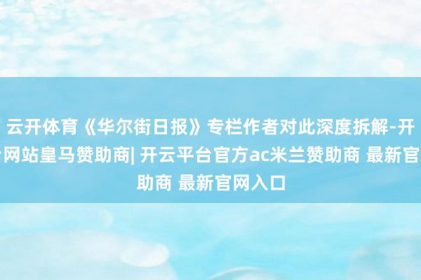 云开体育《华尔街日报》专栏作者对此深度拆解-开云平台网站皇马赞助商| 开云平台官方ac米兰赞助商 最新官网入口