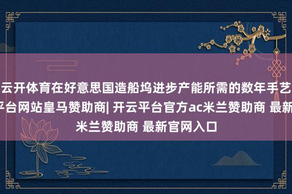 云开体育在好意思国造船坞进步产能所需的数年手艺里-开云平台网站皇马赞助商| 开云平台官方ac米兰赞助商 最新官网入口