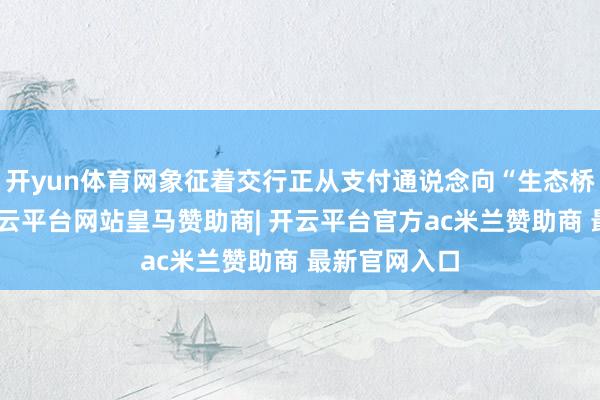 开yun体育网象征着交行正从支付通说念向“生态桥梁”转型-开云平台网站皇马赞助商| 开云平台官方ac米兰赞助商 最新官网入口