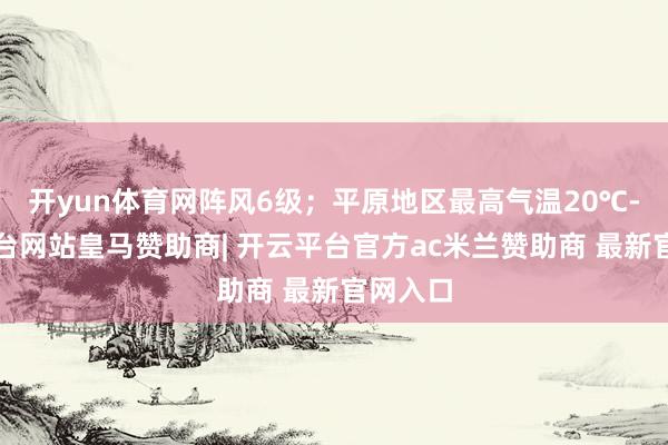 开yun体育网阵风6级；平原地区最高气温20℃-开云平台网站皇马赞助商| 开云平台官方ac米兰赞助商 最新官网入口