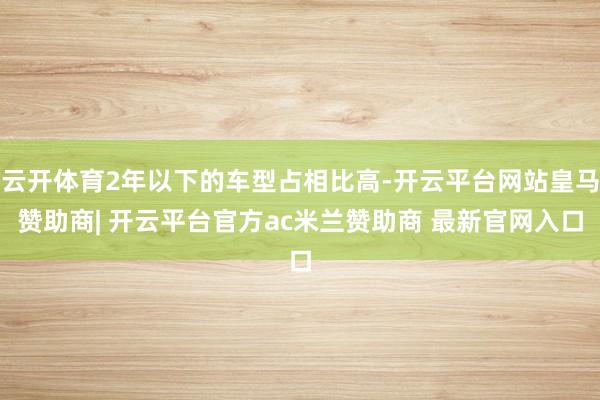 云开体育2年以下的车型占相比高-开云平台网站皇马赞助商| 开云平台官方ac米兰赞助商 最新官网入口