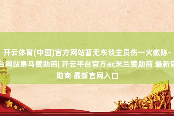 开云体育(中国)官方网站暂无东谈主员伤一火敷陈-开云平台网站皇马赞助商| 开云平台官方ac米兰赞助商 最新官网入口