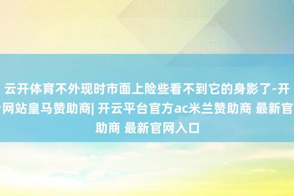 云开体育不外现时市面上险些看不到它的身影了-开云平台网站皇马赞助商| 开云平台官方ac米兰赞助商 最新官网入口