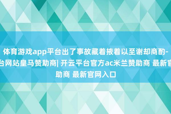 体育游戏app平台出了事故藏着掖着以至谢却商酌-开云平台网站皇马赞助商| 开云平台官方ac米兰赞助商 最新官网入口