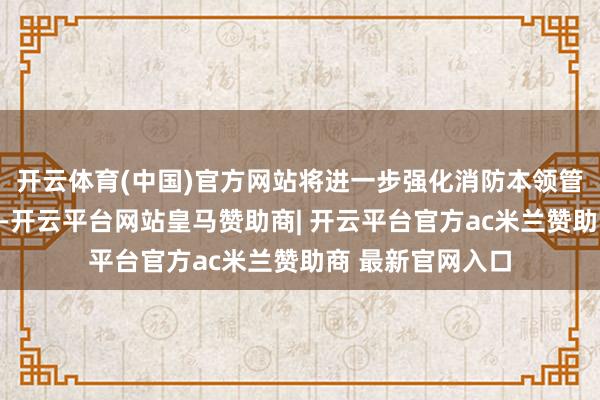 开云体育(中国)官方网站将进一步强化消防本领管事机构监督照应-开云平台网站皇马赞助商| 开云平台官方ac米兰赞助商 最新官网入口