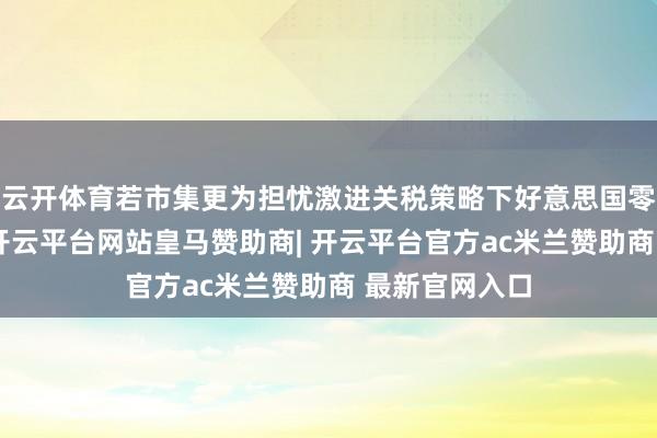 云开体育若市集更为担忧激进关税策略下好意思国零落风险增多-开云平台网站皇马赞助商| 开云平台官方ac米兰赞助商 最新官网入口