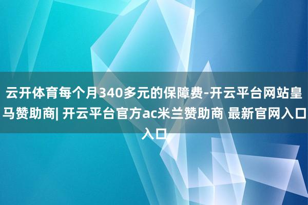 云开体育每个月340多元的保障费-开云平台网站皇马赞助商| 开云平台官方ac米兰赞助商 最新官网入口