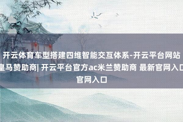 开云体育车型搭建四维智能交互体系-开云平台网站皇马赞助商| 开云平台官方ac米兰赞助商 最新官网入口