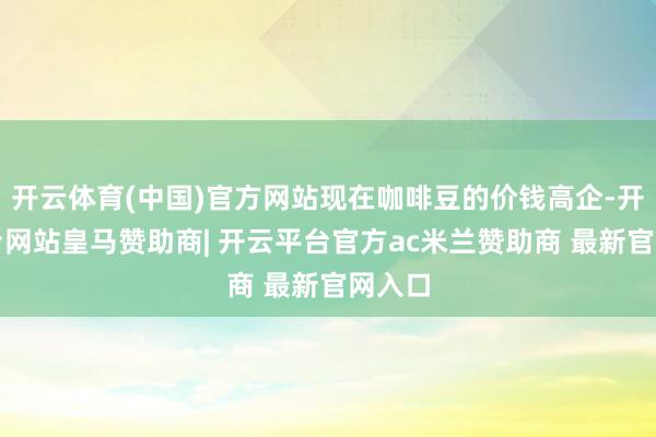 开云体育(中国)官方网站现在咖啡豆的价钱高企-开云平台网站皇马赞助商| 开云平台官方ac米兰赞助商 最新官网入口