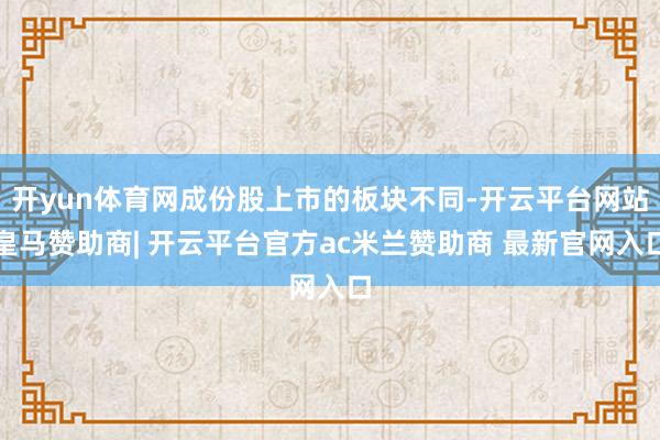 开yun体育网成份股上市的板块不同-开云平台网站皇马赞助商| 开云平台官方ac米兰赞助商 最新官网入口
